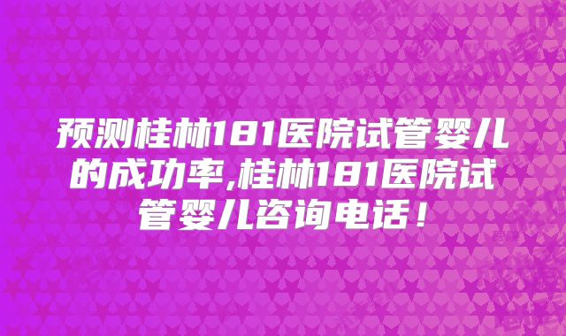 预测桂林181医院试管婴儿的成功率,桂林181医院试管婴儿咨询电话!