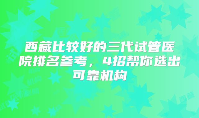 西藏比较好的三代试管医院排名参考，4招帮你选出可靠机构