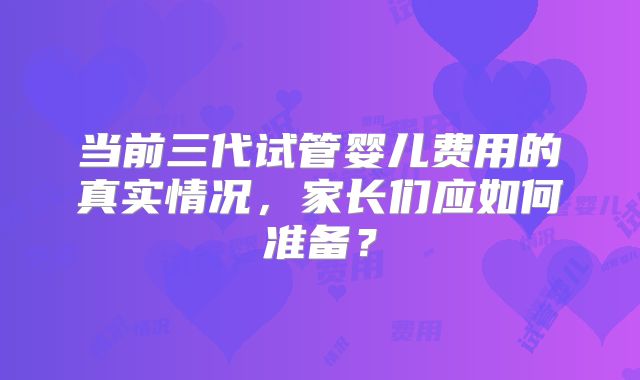 当前三代试管婴儿费用的真实情况,家长们应如何准备?