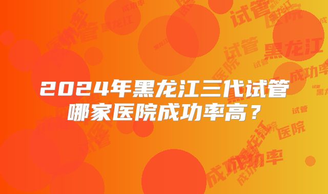 2024年黑龙江三代试管哪家医院成功率高?