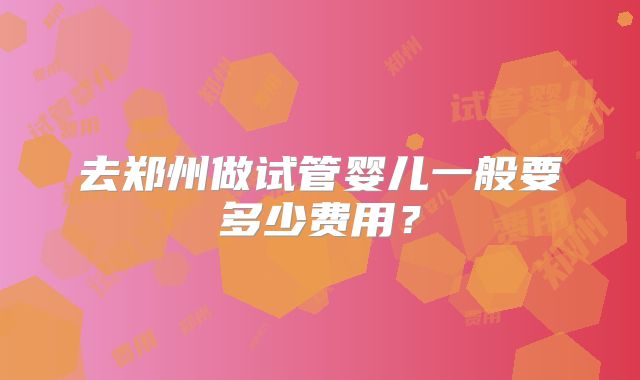 去郑州做试管婴儿一般要多少费用？