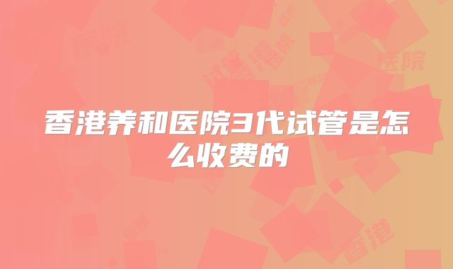 香港养和医院3代试管是怎么收费的