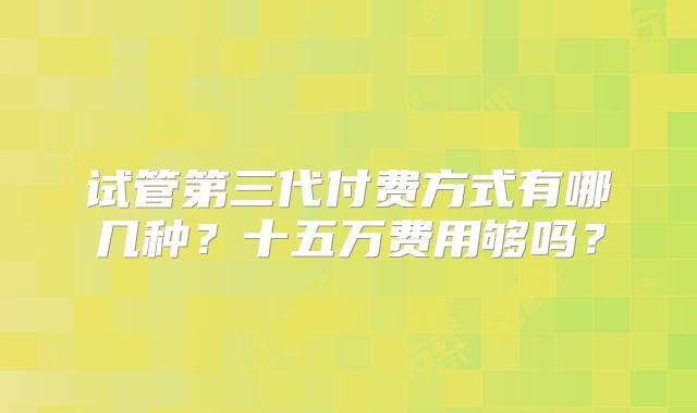 试管第三代付费方式有哪几种？十五万费用够吗？
