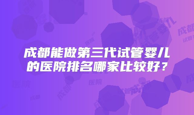 成都能做第三代试管婴儿的医院排名哪家比较好?