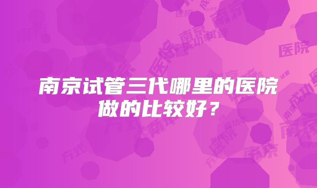 南京试管三代哪里的医院做的比较好？