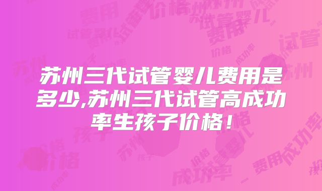 苏州三代试管婴儿费用是多少,苏州三代试管高成功率生孩子价格！