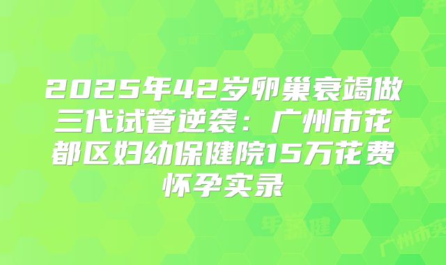 2025年42岁卵巢衰竭做三代试管逆袭：广州市花都区妇幼保健院15万花费怀孕实录
