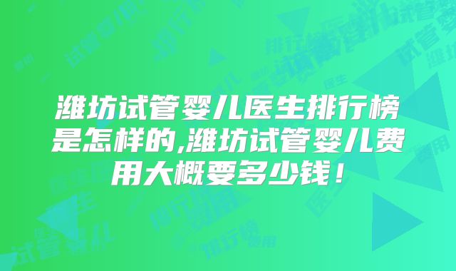 潍坊试管婴儿医生排行榜是怎样的,潍坊试管婴儿费用大概要多少钱!