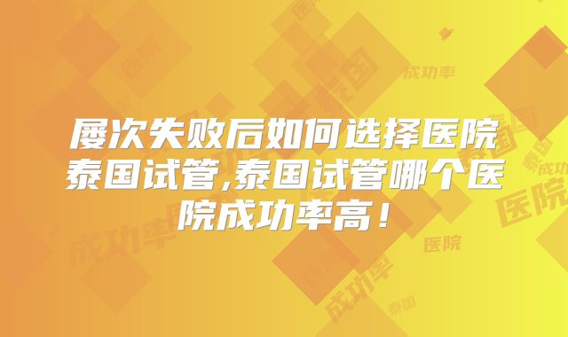屡次失败后如何选择医院泰国试管,泰国试管哪个医院成功率高!