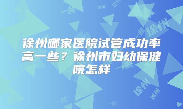 徐州哪家医院试管成功率高一些？徐州市妇幼保健院怎样