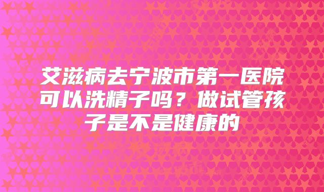 艾滋病去宁波市第一医院可以洗精子吗?做试管孩子是不是健康的
