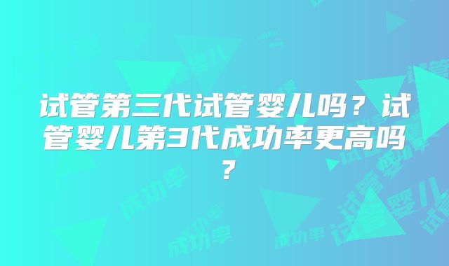 试管第三代试管婴儿吗？试管婴儿第3代成功率更高吗？