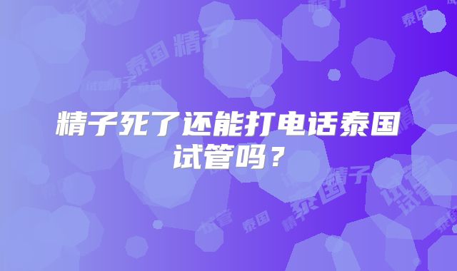 精子死了还能打电话泰国试管吗？