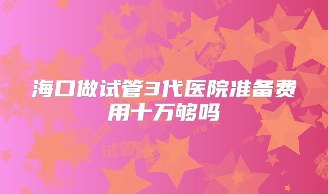 海口做试管3代医院准备费用十万够吗