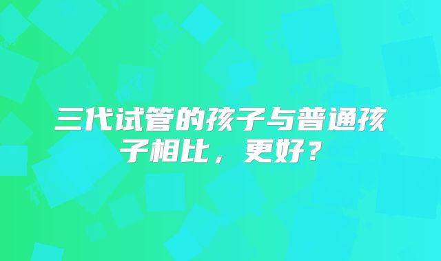 三代试管的孩子与普通孩子相比，更好？