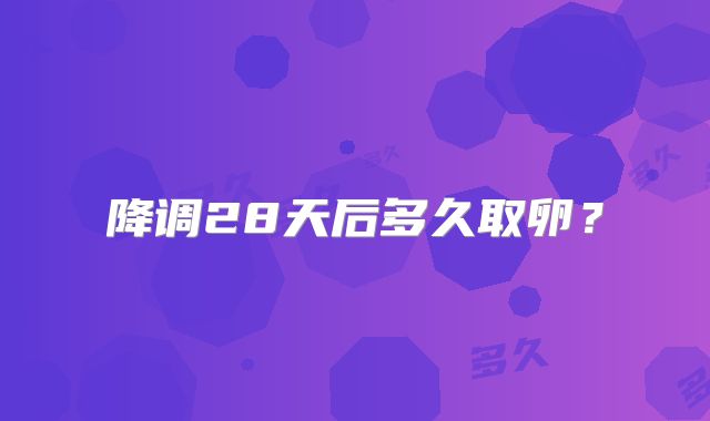 降调28天后多久取卵？