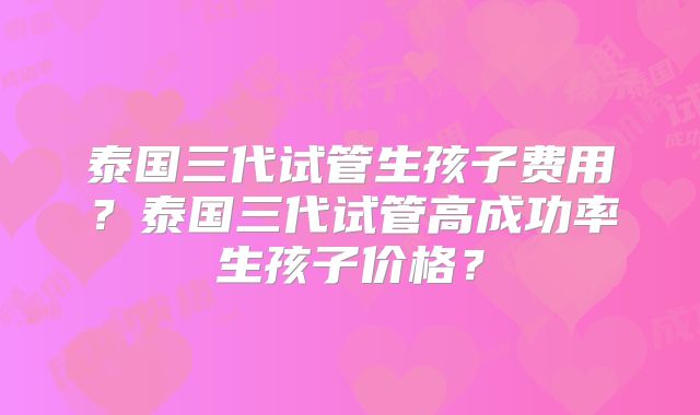 泰国三代试管生孩子费用?泰国三代试管高成功率生孩子价格?