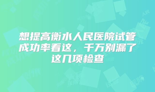 想提高衡水人民医院试管成功率看这，千万别漏了这几项检查