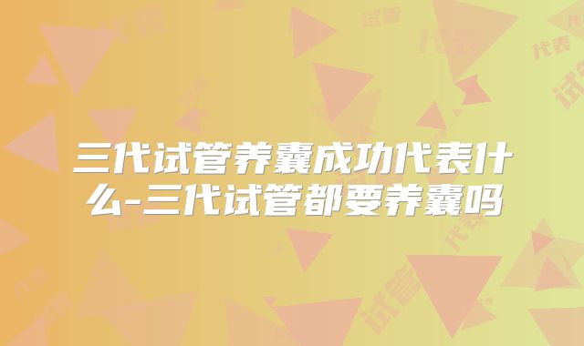 三代试管养囊成功代表什么-三代试管都要养囊吗