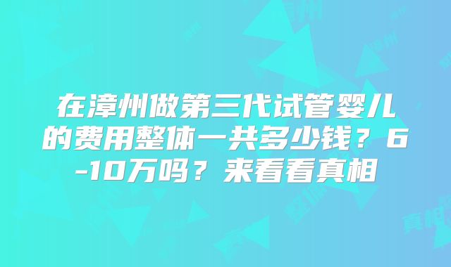 在漳州做第三代试管婴儿的费用整体一共多少钱？6-10万吗？来看看真相
