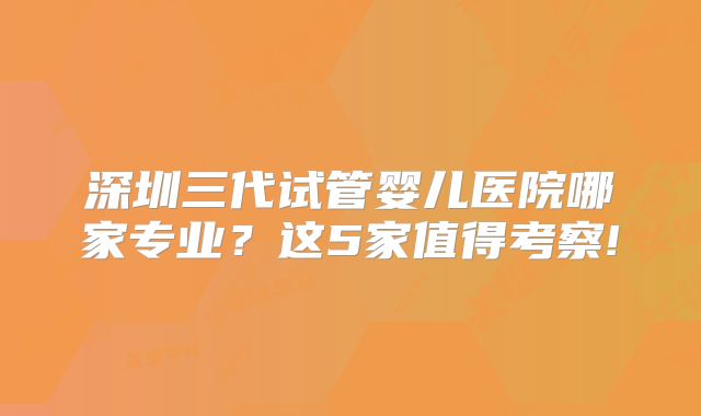 深圳三代试管婴儿医院哪家专业？这5家值得考察!