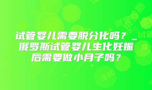 试管婴儿需要脱分化吗？_俄罗斯试管婴儿生化妊娠后需要做小月子吗？