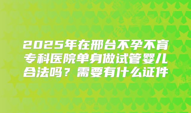 2025年在邢台不孕不育专科医院单身做试管婴儿合法吗？需要有什么证件