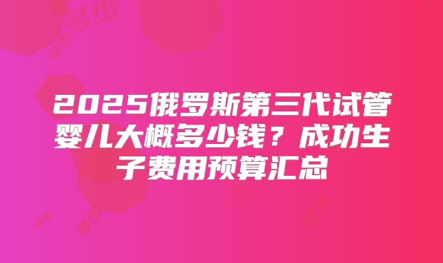 2025俄罗斯第三代试管婴儿大概多少钱？成功生子费用预算汇总