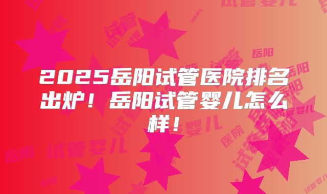 2025岳阳试管医院排名出炉!岳阳试管婴儿怎么样!