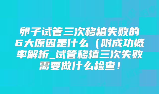 卵子试管三次移植失败的6大原因是什么（附成功概率解析_试管移植三次失败需要做什么检查！