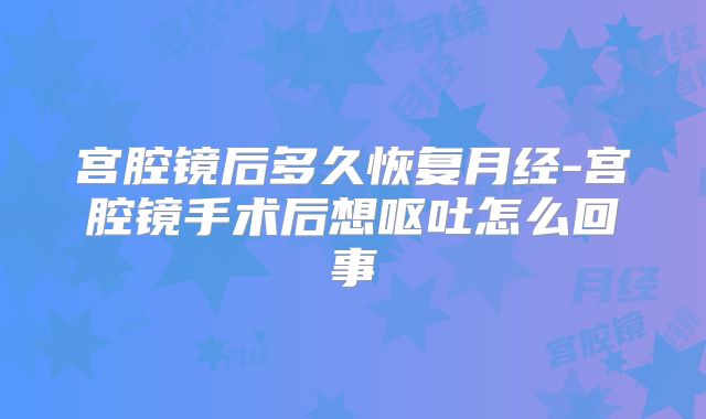 宫腔镜后多久恢复月经-宫腔镜手术后想呕吐怎么回事
