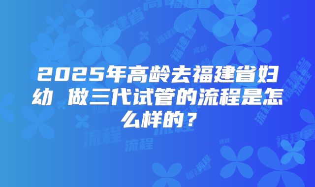 2025年高龄去福建省妇幼 做三代试管的流程是怎么样的？