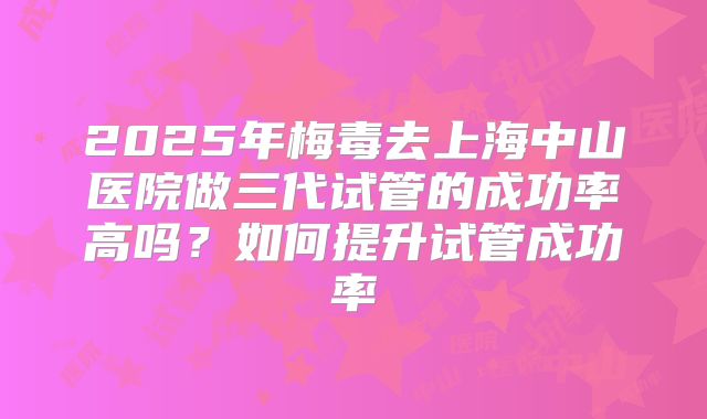 2025年梅毒去上海中山医院做三代试管的成功率高吗？如何提升试管成功率