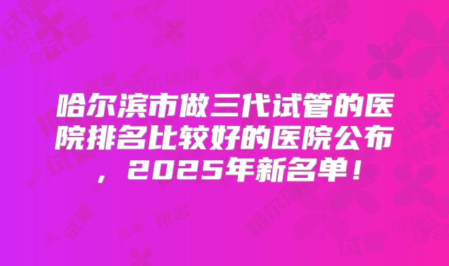 哈尔滨市做三代试管的医院排名比较好的医院公布，2025年新名单！