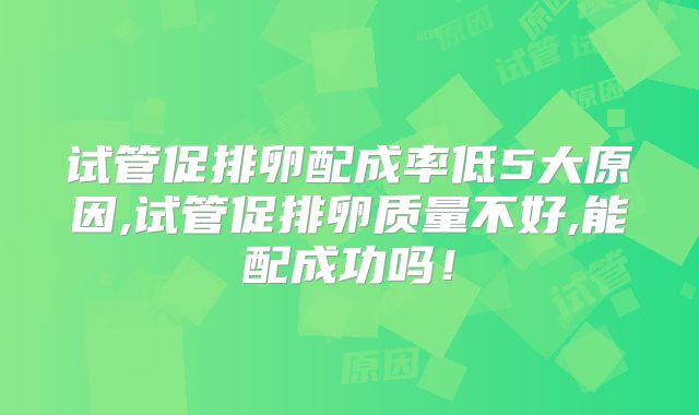 试管促排卵配成率低5大原因,试管促排卵质量不好,能配成功吗！