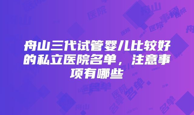 舟山三代试管婴儿比较好的私立医院名单，注意事项有哪些