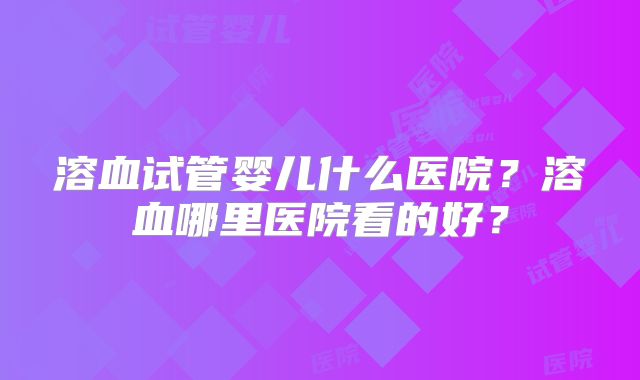 溶血试管婴儿什么医院？溶血哪里医院看的好？