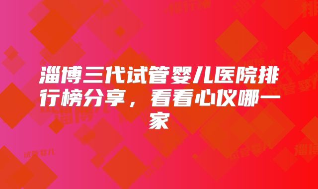 淄博三代试管婴儿医院排行榜分享，看看心仪哪一家