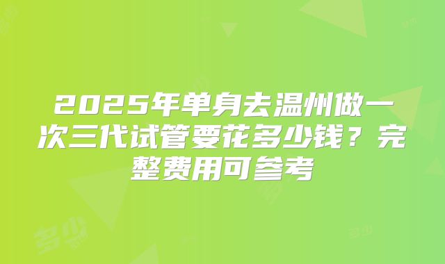 2025年单身去温州做一次三代试管要花多少钱?完整费用可参考