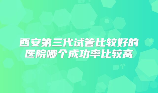 西安第三代试管比较好的医院哪个成功率比较高