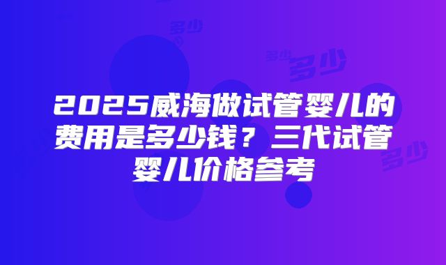 2025威海做试管婴儿的费用是多少钱？三代试管婴儿价格参考