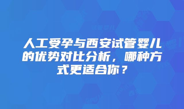 人工受孕与西安试管婴儿的优势对比分析，哪种方式更适合你？