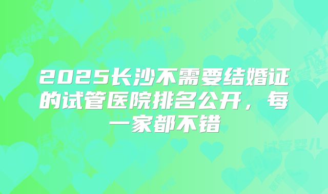 2025长沙不需要结婚证的试管医院排名公开，每一家都不错