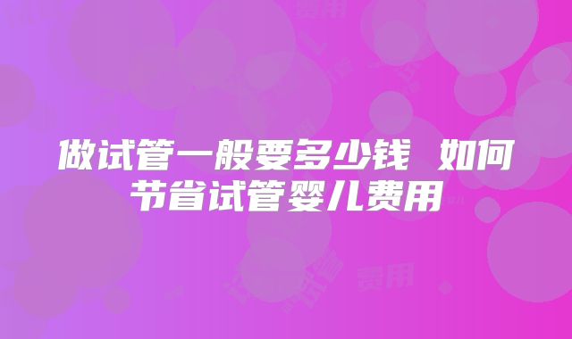 做试管一般要多少钱 如何节省试管婴儿费用