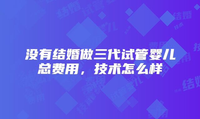 没有结婚做三代试管婴儿总费用，技术怎么样