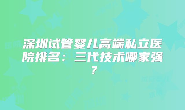 深圳试管婴儿高端私立医院排名：三代技术哪家强？