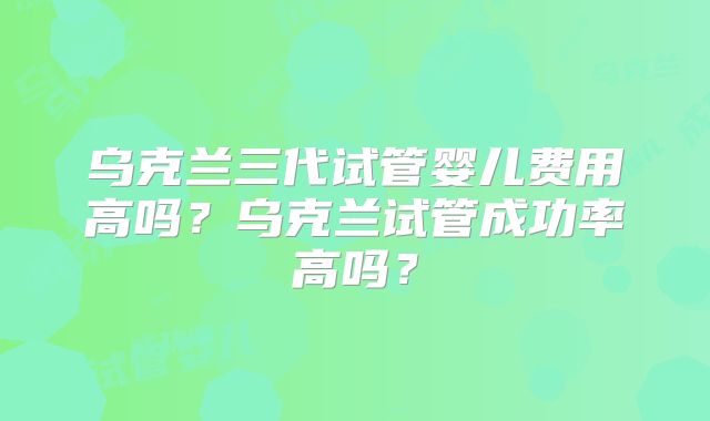 乌克兰三代试管婴儿费用高吗？乌克兰试管成功率高吗？