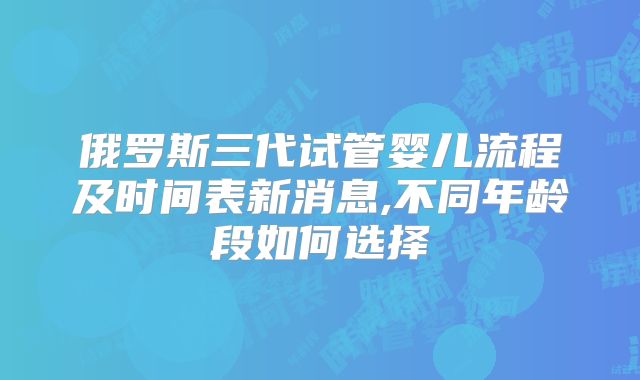 俄罗斯三代试管婴儿流程及时间表新消息,不同年龄段如何选择