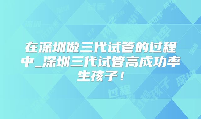在深圳做三代试管的过程中_深圳三代试管高成功率生孩子！