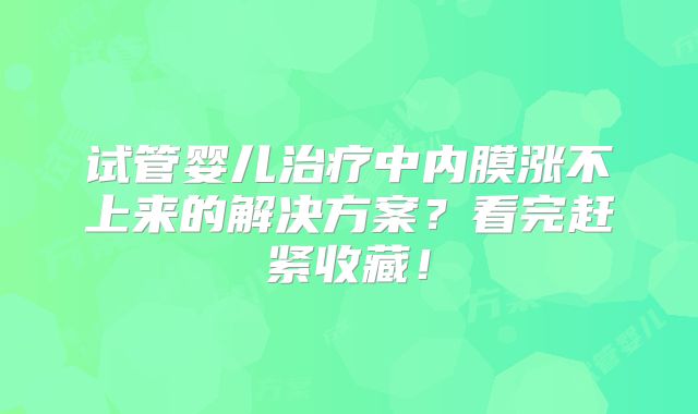 试管婴儿治疗中内膜涨不上来的解决方案?看完赶紧收藏!